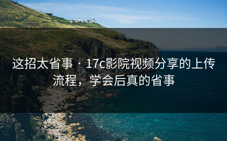 这招太省事 · 17c影院视频分享的上传流程，学会后真的省事
