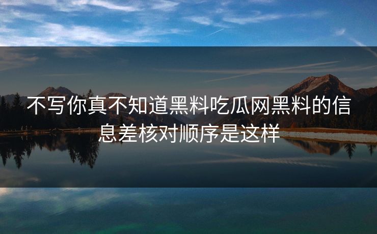 不写你真不知道黑料吃瓜网黑料的信息差核对顺序是这样