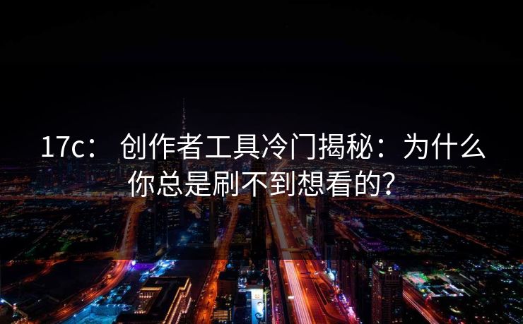 17c： 创作者工具冷门揭秘：为什么你总是刷不到想看的？
