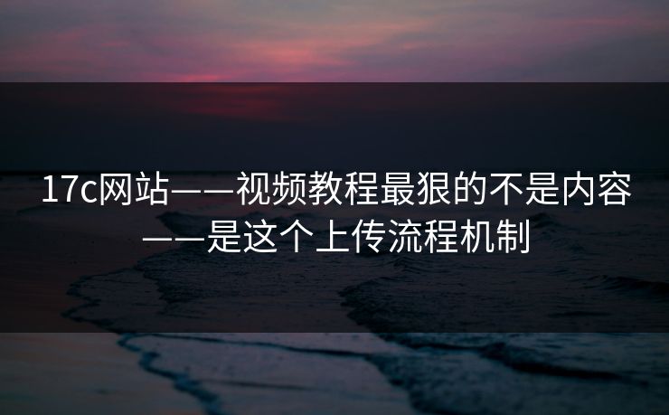 17c网站——视频教程最狠的不是内容——是这个上传流程机制