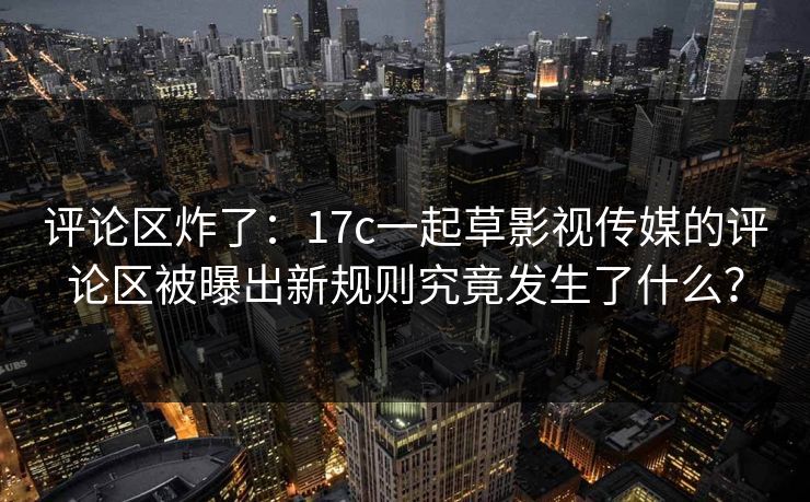 评论区炸了：17c一起草影视传媒的评论区被曝出新规则究竟发生了什么？