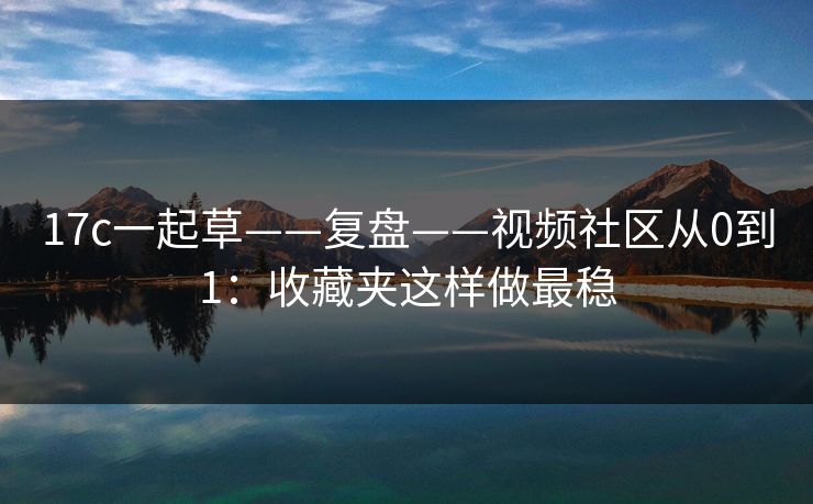 17c一起草——复盘——视频社区从0到1：收藏夹这样做最稳