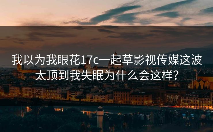 我以为我眼花17c一起草影视传媒这波太顶到我失眠为什么会这样？
