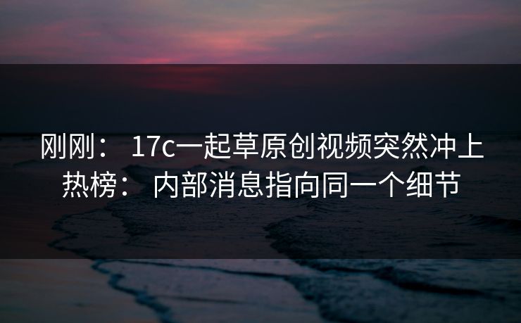 刚刚： 17c一起草原创视频突然冲上热榜： 内部消息指向同一个细节