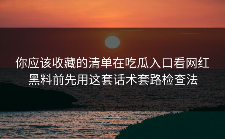你应该收藏的清单在吃瓜入口看网红黑料前先用这套话术套路检查法