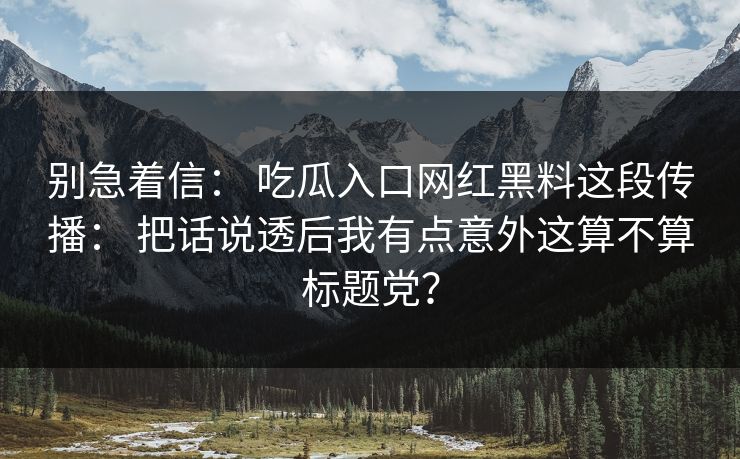 别急着信： 吃瓜入口网红黑料这段传播： 把话说透后我有点意外这算不算标题党？