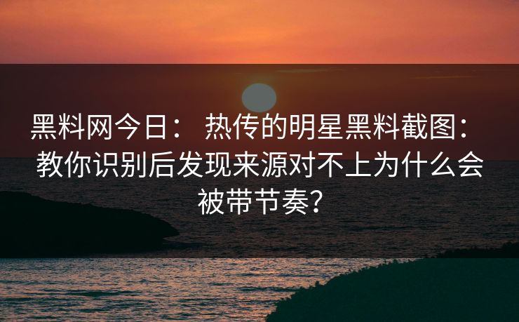 黑料网今日： 热传的明星黑料截图： 教你识别后发现来源对不上为什么会被带节奏？