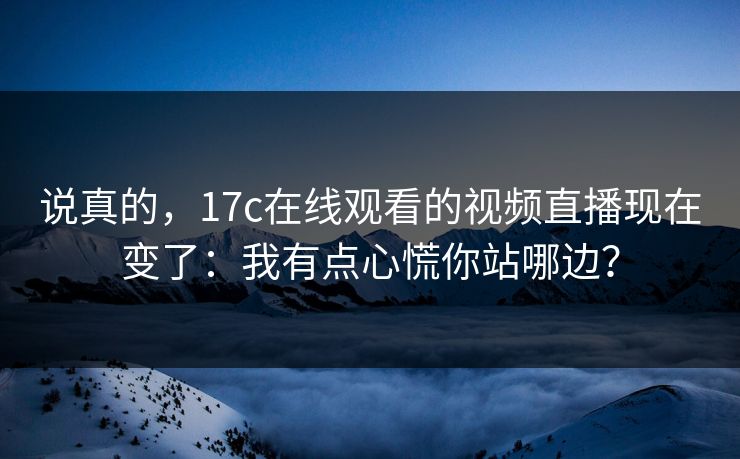 说真的，17c在线观看的视频直播现在变了：我有点心慌你站哪边？