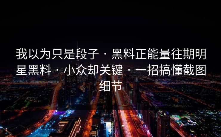 我以为只是段子 · 黑料正能量往期明星黑料 · 小众却关键 · 一招搞懂截图细节
