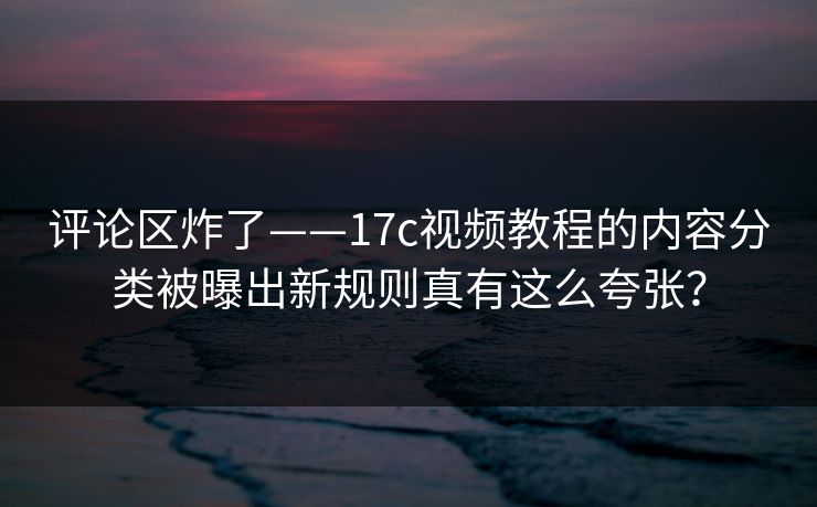 评论区炸了——17c视频教程的内容分类被曝出新规则真有这么夸张？