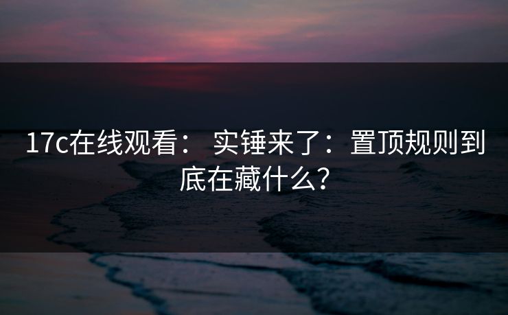 17c在线观看： 实锤来了：置顶规则到底在藏什么？