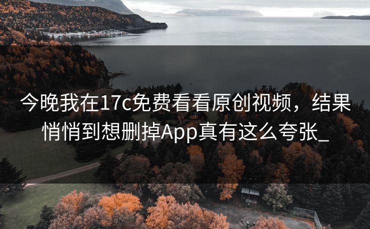 今晚我在17c免费看看原创视频，结果悄悄到想删掉App真有这么夸张_