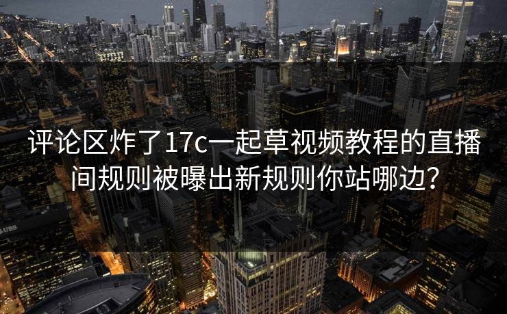 评论区炸了17c一起草视频教程的直播间规则被曝出新规则你站哪边？