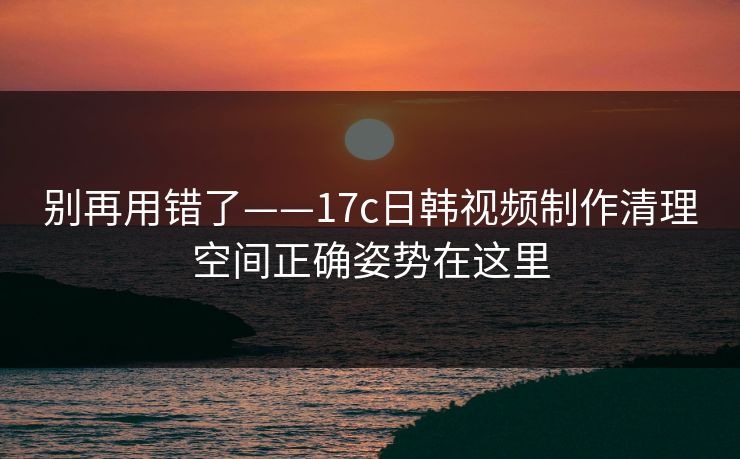 别再用错了——17c日韩视频制作清理空间正确姿势在这里
