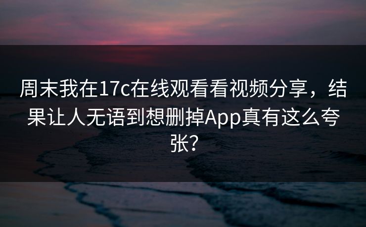 周末我在17c在线观看看视频分享，结果让人无语到想删掉App真有这么夸张？