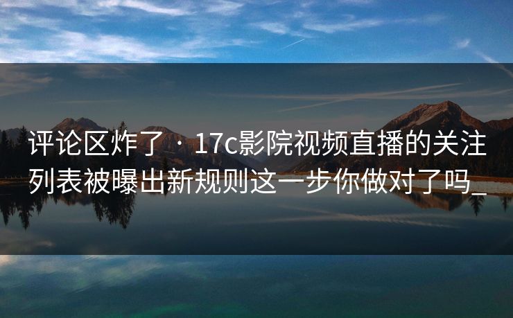 评论区炸了 · 17c影院视频直播的关注列表被曝出新规则这一步你做对了吗_