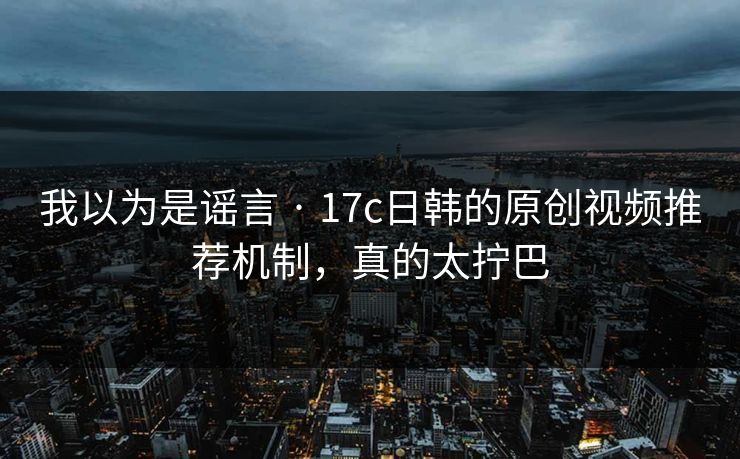 我以为是谣言 · 17c日韩的原创视频推荐机制，真的太拧巴