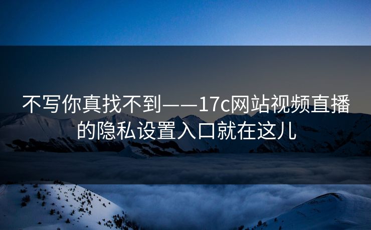不写你真找不到——17c网站视频直播的隐私设置入口就在这儿