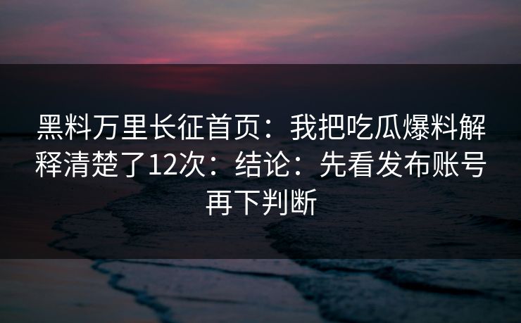 黑料万里长征首页：我把吃瓜爆料解释清楚了12次：结论：先看发布账号再下判断
