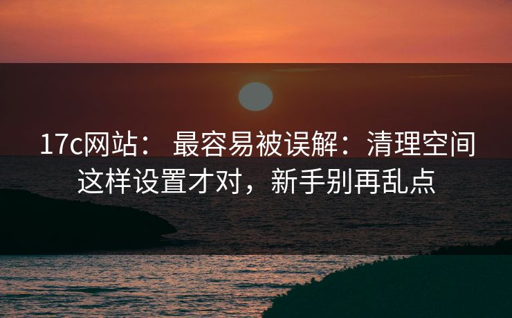 17c网站： 最容易被误解：清理空间这样设置才对，新手别再乱点