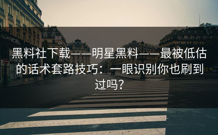 黑料社下载——明星黑料——最被低估的话术套路技巧：一眼识别你也刷到过吗？