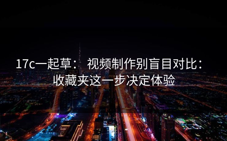 17c一起草： 视频制作别盲目对比： 收藏夹这一步决定体验