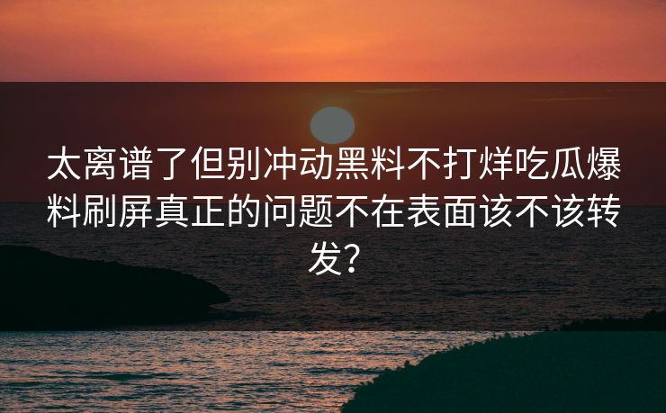 太离谱了但别冲动黑料不打烊吃瓜爆料刷屏真正的问题不在表面该不该转发？