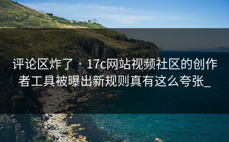 评论区炸了 · 17c网站视频社区的创作者工具被曝出新规则真有这么夸张_