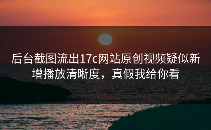 后台截图流出17c网站原创视频疑似新增播放清晰度，真假我给你看