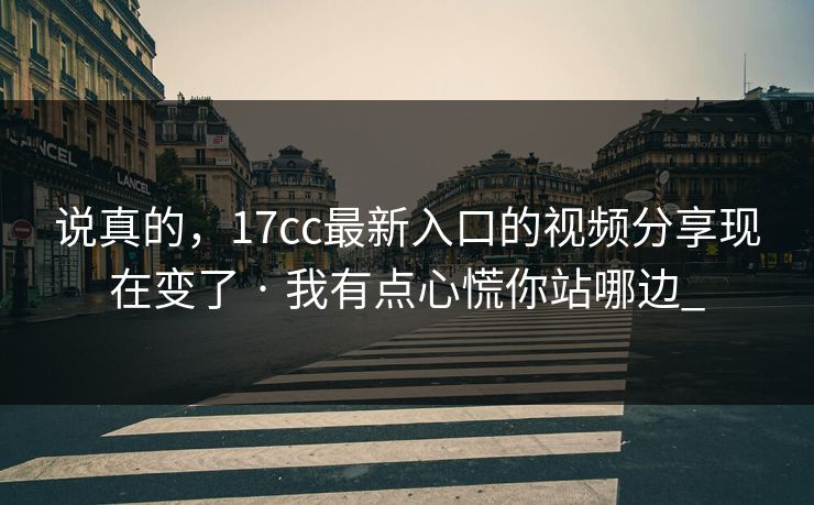 说真的，17cc最新入口的视频分享现在变了 · 我有点心慌你站哪边_
