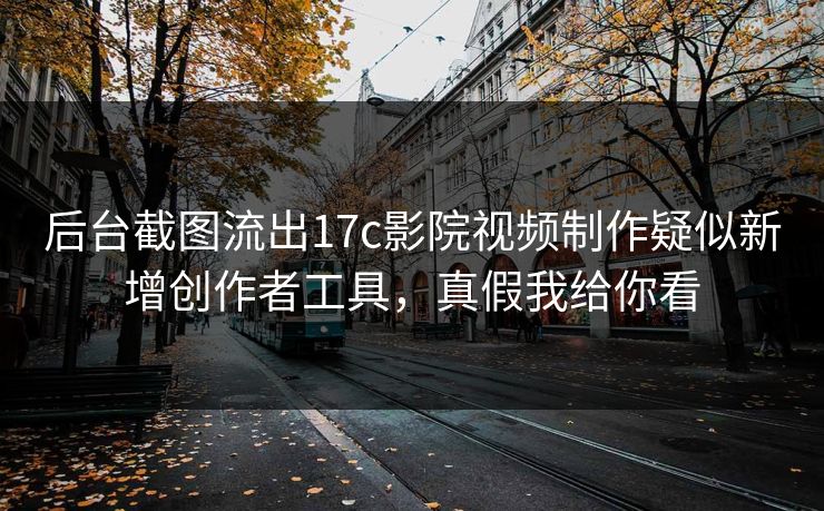 后台截图流出17c影院视频制作疑似新增创作者工具，真假我给你看