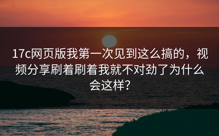 17c网页版我第一次见到这么搞的，视频分享刷着刷着我就不对劲了为什么会这样？