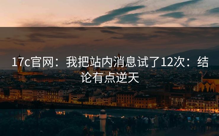 17c官网：我把站内消息试了12次：结论有点逆天