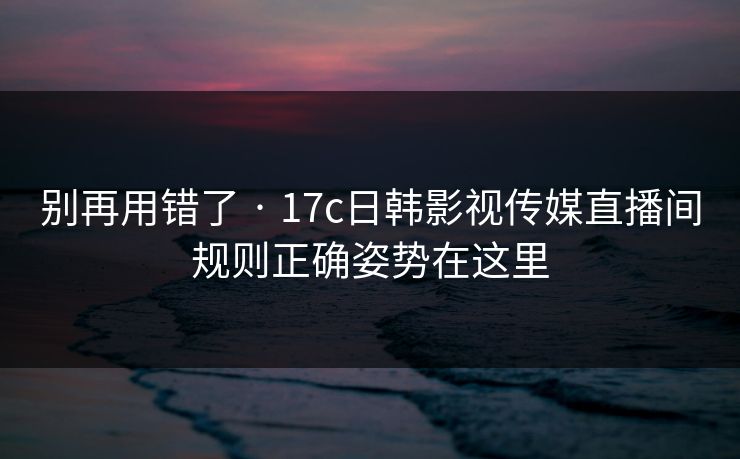 别再用错了 · 17c日韩影视传媒直播间规则正确姿势在这里