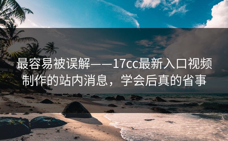 最容易被误解——17cc最新入口视频制作的站内消息，学会后真的省事