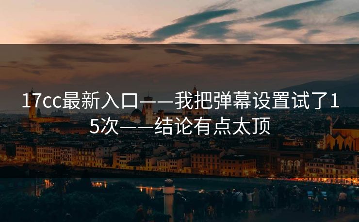 17cc最新入口——我把弹幕设置试了15次——结论有点太顶