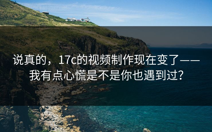 说真的，17c的视频制作现在变了——我有点心慌是不是你也遇到过？