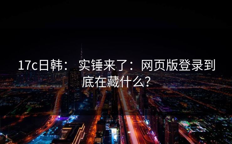 17c日韩： 实锤来了：网页版登录到底在藏什么？