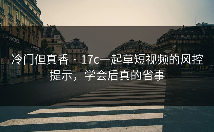 冷门但真香 · 17c一起草短视频的风控提示，学会后真的省事
