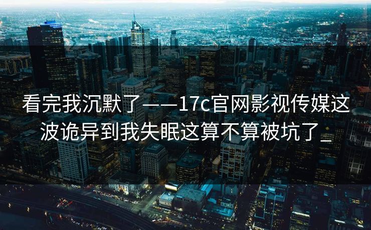 看完我沉默了——17c官网影视传媒这波诡异到我失眠这算不算被坑了_