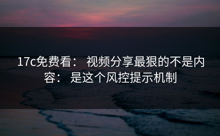 17c免费看： 视频分享最狠的不是内容： 是这个风控提示机制
