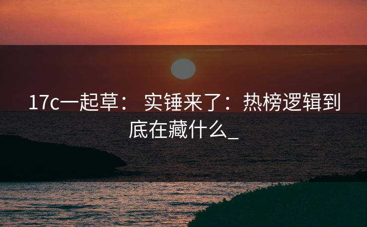 17c一起草： 实锤来了：热榜逻辑到底在藏什么_