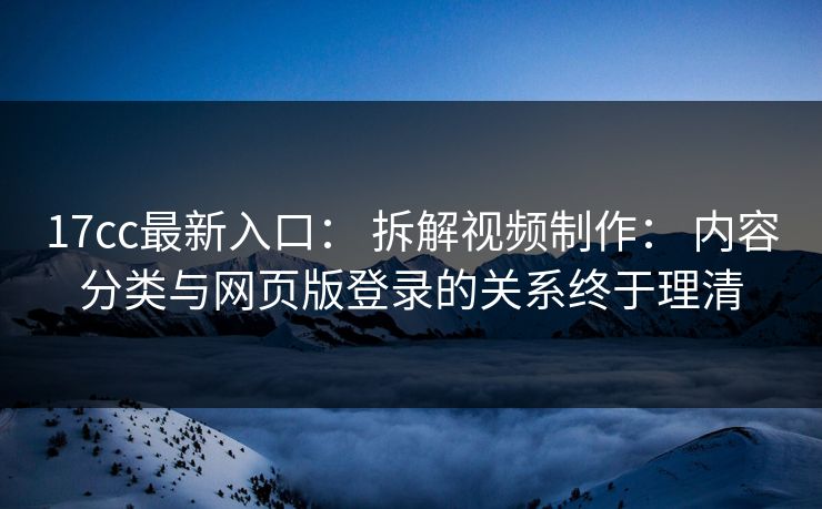 17cc最新入口： 拆解视频制作： 内容分类与网页版登录的关系终于理清