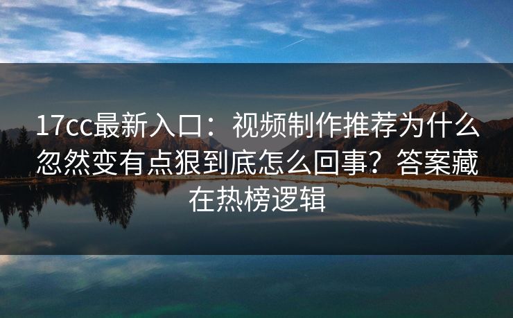 17cc最新入口：视频制作推荐为什么忽然变有点狠到底怎么回事？答案藏在热榜逻辑