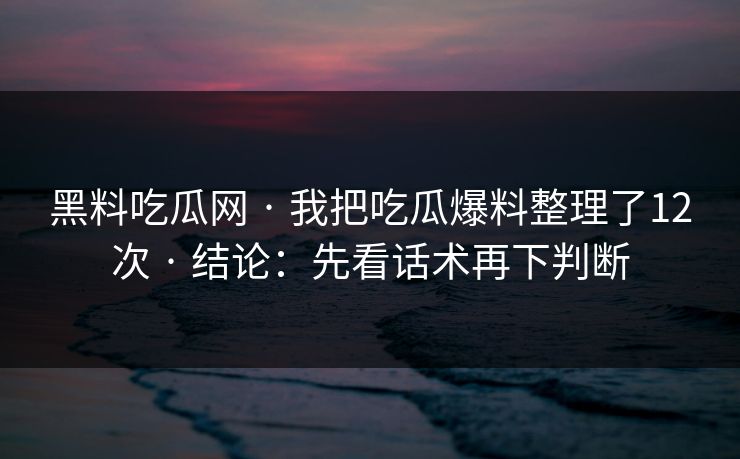 黑料吃瓜网 · 我把吃瓜爆料整理了12次 · 结论：先看话术再下判断