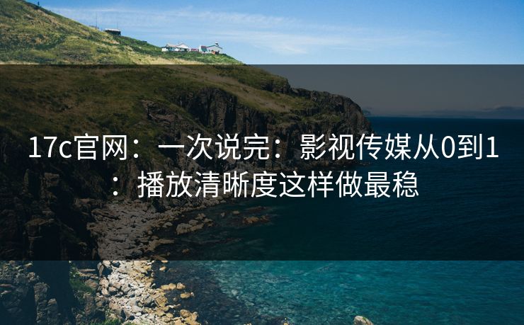 17c官网：一次说完：影视传媒从0到1：播放清晰度这样做最稳