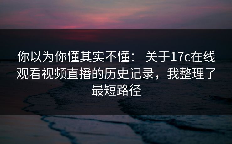 你以为你懂其实不懂： 关于17c在线观看视频直播的历史记录，我整理了最短路径