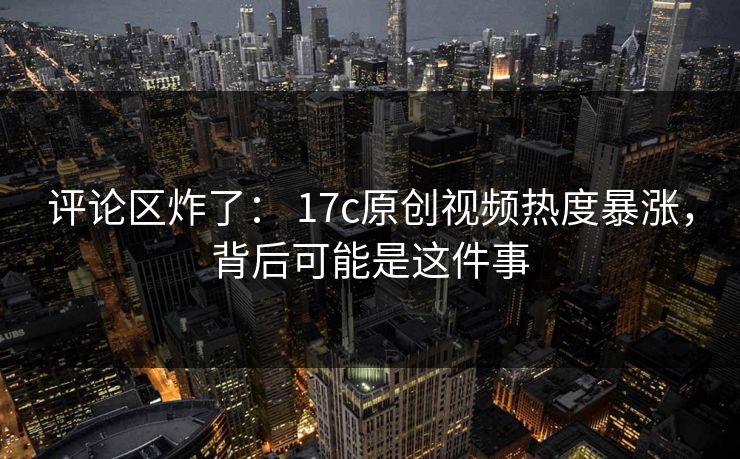 评论区炸了： 17c原创视频热度暴涨，背后可能是这件事