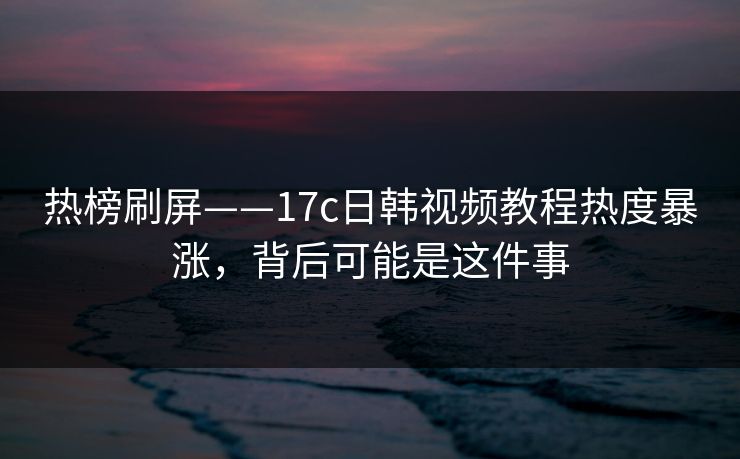 热榜刷屏——17c日韩视频教程热度暴涨,背后可能是这件事 热榜刷屏——17c日韩视频教程热度暴涨,背后可能是这件事
