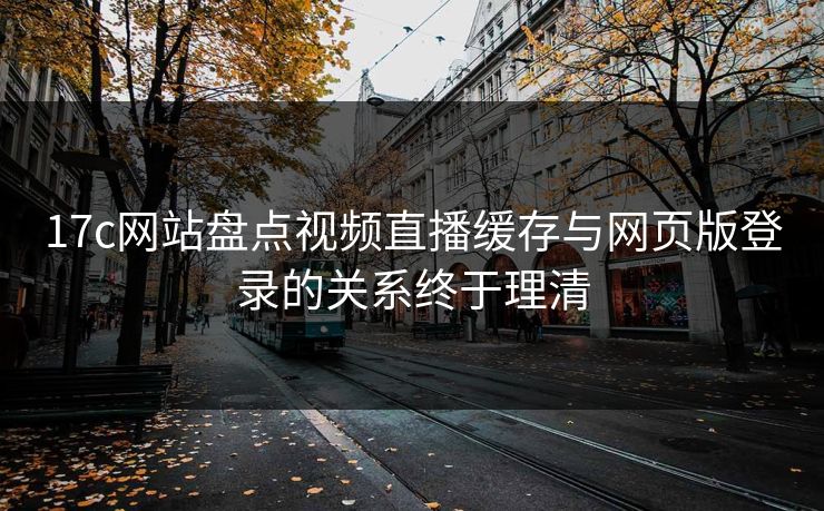 17c网站盘点视频直播缓存与网页版登录的关系终于理清